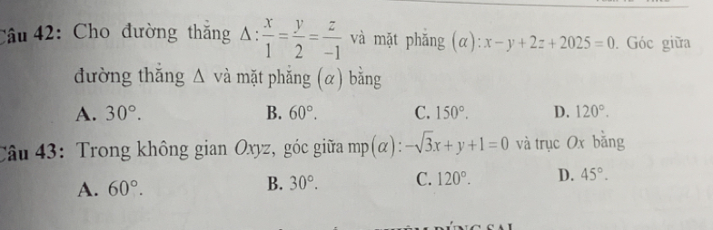 Cho đường thắng / 1: : x/1 = y/2 = z/-1  và mặt phǎng (alpha ):x-y+2z+2025=0. Góc giữa
đường thǎng △ và mặt phắng (α) bằng
A. 30°. B. 60°. C. 150°. D. 120°. 
Câu 43: Trong không gian Oxyz, góc giữa mp(α): -sqrt(3)x+y+1=0 và trục Ox bǎng
A. 60°. B. 30°. C. 120°. D. 45°.