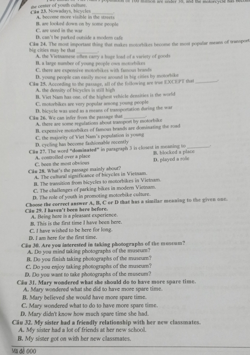the center of youth culture. ms poputition of 100 million are under 30, and the motorcycle has becon
Câu 23. Nowadays, bicycles _.
A. become more visible in the streets
B. are looked down on by some people
C. are used in the war
D. can’t be parked outside a modern cafe
Câu 24. The most important thing that makes motorbikes become the most popular means of transport
_
big cities may be that
A. the Vietnamese often carry a huge load of a variety of goods
B. a large number of young people own motorbikes
C. there are expensive motorbikes with famous brands
D. young people can easily move around in big cities by motorbike
Câu 25. According to the passage, all of the following are true EXCEPT that_ .
A. the density of bicycles is still high
B. Viet Nam has one. of the highest vehicle densities is the world
C. motorbikes are very popular among young people
D. bicycle was used as a means of transportation during the war
Câu 26. We can infer from the passage that_
A. there are some regulations about transport by motorbike
B. expensive motorbikes of famous brands are dominating the road
C. the majority of Viet Nam’s population is young
D. cycling has become fashionable recently
Câu 27. The word “dominated” in paragraph 3 is closest in meaning to_
A. controlled over a place B. blocked a place
C. been the most obvious D. played a role
Câu 28. What's the passage mainly about?
A. The cultural significance of bicycles in Vietnam.
B. The transition from bicycles to motorbikes in Vietnam.
C. The challenges of parking bikes in modern Vietnam.
D. The role of youth in promoting motorbike culture.
Choose the correct answer A, B, C or D that has a similar meaning to the given one.
Câu 29. I haven't been here before.
A. Being here is a pleasant experience.
B. This is the first time I have been here.
C. I have wished to be here for long.
D. I am here for the first time.
Câu 30. Are you interested in taking photographs of the museum?
A. Do you mind taking photographs of the museum?
B. Do you finish taking photographs of the museum?
C. Do you enjoy taking photographs of the museum?
D. Do you want to take photographs of the museum?
Câu 31. Mary wondered what she should do to have more spare time.
A. Mary wondered what she did to have more spare time.
B. Mary believed she would have more spare time.
C. Mary wondered what to do to have more spare time.
D. Mary didn't know how much spare time she had.
Câu 32. My sister had a friendly relationship with her new classmates.
A. My sister had a lot of friends at her new school.
B. My sister got on with her new classmates.
Mã đề 000
