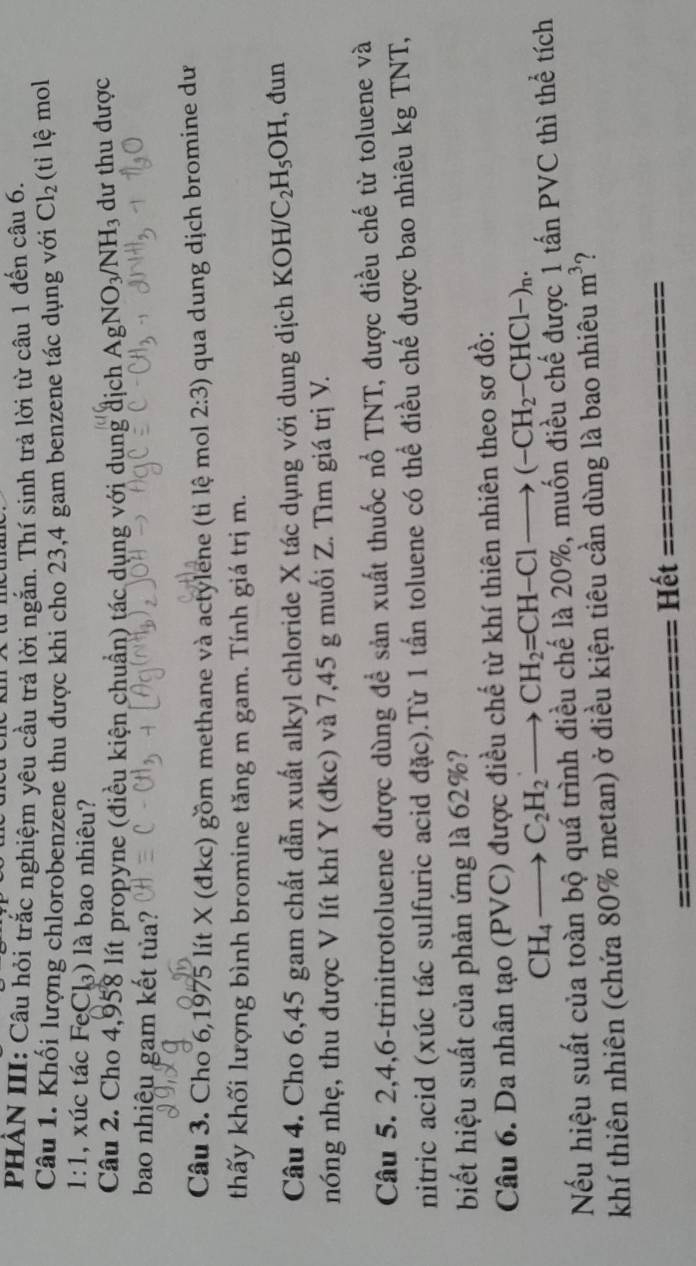 PHẢN III: Câu hỏi trắc nghiệm yêu cầu trả lời ngắn. Thí sinh trả lời từ câu 1 đến câu 6.
Câu 1. Khối lượng chlorobenzene thu được khi cho 23,4 gam benzene tác dụng với Cl_2 (tỉ lệ mol
1:1 , xúc tác FeCl₃) là bao nhiêu?
Câu 2. Cho 4,958 lít propyne (điều kiện chuẩn) tác dụng với dụng địch Ag NO_3/NH_3 dư thu được
bao nhiệu gam kết tủa?
Câu 3. Cho 6,1975 lít X (đkc) gồm methane và actylene (ti lệ mol 2:3) qua dung dịch bromine dư
thấy khối lượng bình bromine tăng m gam. Tính giá trị m.
      
Câu 4. Cho 6,45 gam chất dẫn xuất alkyl chloride X tác dụng với dung dịch KOH C C_2H_5OH , đun
nóng nhẹ, thu được V lít khí Y (đkc) và 7,45 g muối Z. Tìm giá trị V.
Câu 5. 2,4,6-trinitrotoluene được dùng để sản xuất thuốc nổ TNT, được điều chế từ toluene và
nitric acid (xúc tác sulfuric acid đặc).Từ 1 tấn toluene có thể điều chế được bao nhiêu kg TNT,
biết hiệu suất của phản ứng là 62%?
Câu 6. Da nhân tạo (PVC) được điều chế từ khí thiên nhiên theo sơ đồ:
CH_4to C_2H_2to CH_2=CH-Clto (-CH_2-CHCl-)_n.
Nếu hiệu suất của toàn bộ quá trình điều chế là 20%, muốn điều chế được 1 tấn PVC thì thể tích
khí thiên nhiên (chứa 80% metan) ở điều kiện tiêu cần dùng là bao nhiêu m^3 ?
Hết