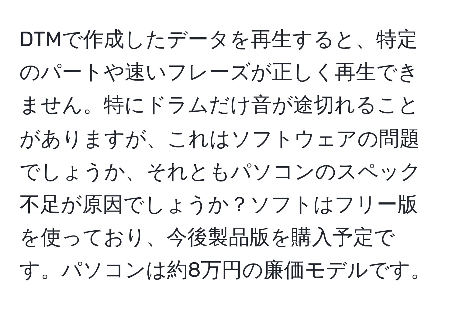 DTMで作成したデータを再生すると、特定のパートや速いフレーズが正しく再生できません。特にドラムだけ音が途切れることがありますが、これはソフトウェアの問題でしょうか、それともパソコンのスペック不足が原因でしょうか？ソフトはフリー版を使っており、今後製品版を購入予定です。パソコンは約8万円の廉価モデルです。