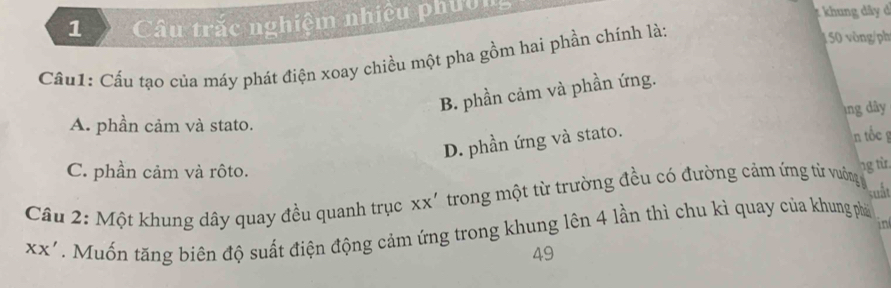 Câu trắc nghiệm nhiều phườn
t khung dây d
Cầu1: Cầu tạo của máy phát điện xoay chiều một pha gồm hai phần chính là:
50 vòng/ph
B. phần cảm và phần ứng.
A. phần cảm và stato. ng dây n tốc g
D. phần ứng và stato.
C. phần cảm và rôto.
Câu 2: Một khung dây quay đều quanh trục XX' trong một từ trường đều có đường cảm ứng từ vường ng từ
suất
in
XX' Muốn tăng biên độ suất điện động cảm ứng trong khung lên 4 lần thì chu kì quay của khung phá
49