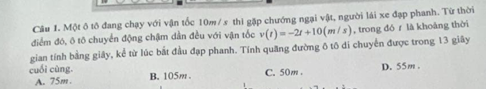 Một ô tô đang chạy với vận tốc 10m/ s thì gặp chướng ngại vật, người lái xe đạp phanh. Từ thời
điểm đó, ô tô chuyển động chậm dần đều với vận tốc v(t)=-2t+10(m/s) , trong đó là khoảng thời
gian tính bằng giây, kể từ lúc bắt đầu đạp phanh. Tính quãng đường ô tô di chuyến được trong 13 giây
cuối cùng. C. 50m.
A. 75m. B. 105m. D. 55m.