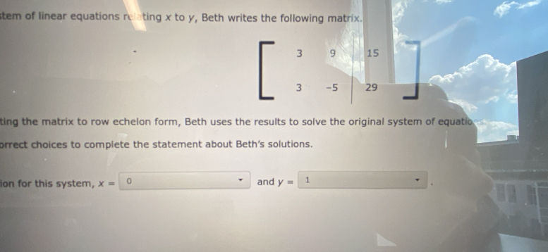 stem of linear equations relating x to y, Beth writes the following matrix.
3 9 15
3 -5 29
ting the matrix to row echelon form, Beth uses the results to solve the original system of equatio 
orrect choices to complete the statement about Beth's solutions. 
ion for this system, x= 0 and y=| 1