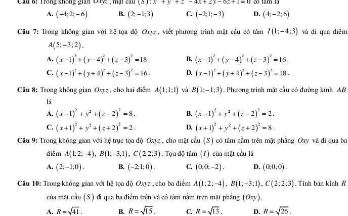 Cau 6: Trong không gian OXyz , mạt câu (- :x+y+z-4x+2y-6z+1=0 có tâm là
A. (-4;2;-6) B. (2;-1;3) C. (-2;1;-3) D. (4;-2;6)
Câu 7: Trong không gian với hệ tọa độ Oxyz, viết phương trình mặt cầu có tan I(1;-4;3) và đi qua điểm
A(5;-3;2).
A. (x-1)^2+(y-4)^2+(z-3)^2=18. B. (x-1)^2+(y-4)^2+(z-3)^2=16.
C. (x-1)^2+(y+4)^2+(z-3)^2=16. D. (x-1)^2+(y+4)^2+(z-3)^2=18.
Câu 8: Trong không gian Oxyz , cho hai điểm A(1;1;1) và B(1;-1;3). Phương trình mặt cầu có đường kính AB
là
A. (x-1)^2+y^2+(z-2)^2=8. B. (x-1)^2+y^2+(z-2)^2=2.
C. (x+1)^2+y^2+(z+2)^2=2. D. (x+1)^2+y^2+(z+2)^2=8.
Câu 9: Trong không gian với hệ trục tọa độ Oxyz , cho mặt cầu (S) có tâm nằm trên mặt phẳng Oxy và đi qua ba
điểm A(1;2;-4),B(1;-3;1),C(2;2;3). Tọa độ tâm (1) của mặt cầu là
A. (2;-1;0). B. (-2;1;0). C. (0;0;-2). D. (0;0;0).
Câu 10: Trong không gian với hệ tọa độ Oxyz , cho ba điểm A(1;2;-4),B(1;-3;1),C(2;2;3). Tính bán kính R
của mặt cầu (S) đi qua ba điểm trên và có tâm nằm trên mặt phẳng (Oxy).
A. R=sqrt(41). B. R=sqrt(15). C. R=sqrt(13). D. R=sqrt(26).