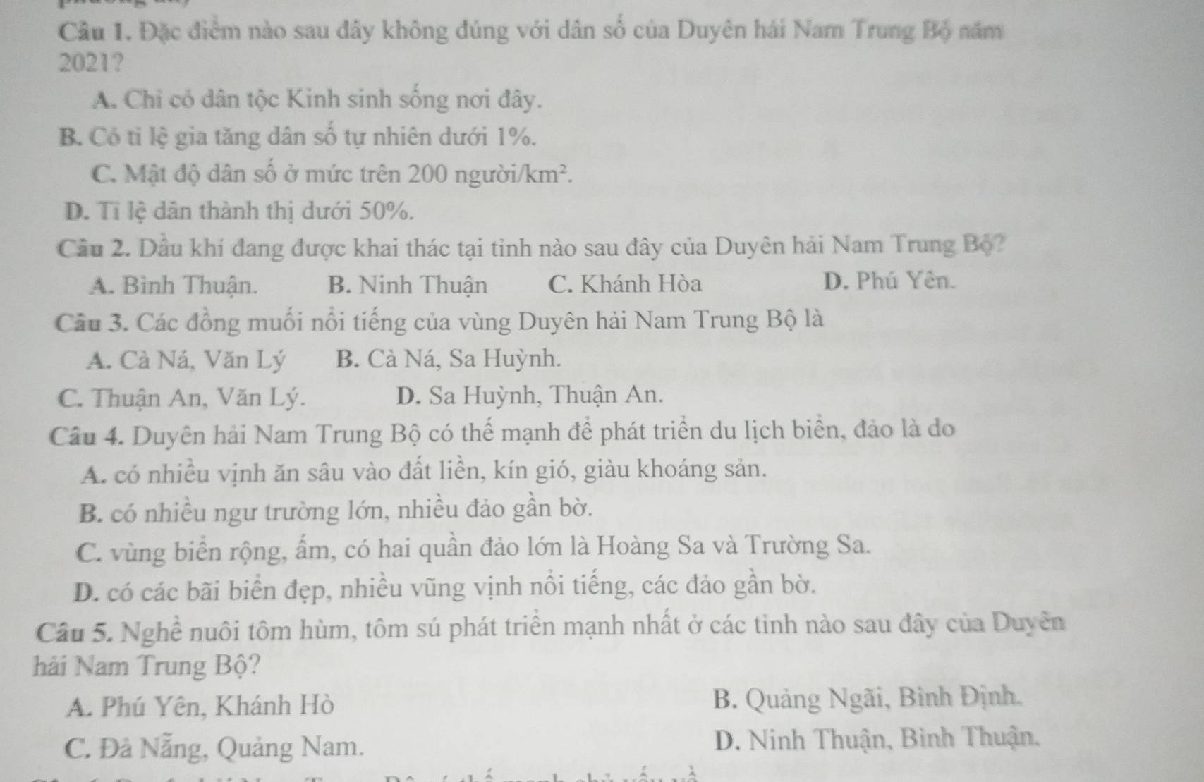 Đặc điểm nào sau đây không đúng với dân số của Duyên hái Nam Trung Bộ năm
2021?
A. Chỉ có dân tộc Kinh sinh sống nơi đây.
B. Có tỉ lệ gia tăng dân số tự nhiên dưới 1%.
C. Mật độ dân số ở mức trên 200 người/ km^2.
D. Tỉ lệ dân thành thị dưới 50%.
Cầu 2. Dầu khí đang được khai thác tại tỉnh nào sau đây của Duyên hải Nam Trung Bộ?
A. Bình Thuận. B. Ninh Thuận C. Khánh Hòa D. Phú Yên.
Câu 3. Các đồng muối nổi tiếng của vùng Duyên hải Nam Trung Bộ là
A. Cà Ná, Văn Lý B. Cà Ná, Sa Huỳnh.
C. Thuận An, Văn Lý. D. Sa Huỳnh, Thuận An.
Câu 4. Duyên hải Nam Trung Bộ có thể mạnh để phát triển du lịch biển, đảo là do
A. có nhiều vịnh ăn sâu vào đất liền, kín gió, giàu khoáng sản.
B. có nhiều ngư trường lớn, nhiều đảo gần bờ.
C. vùng biển rộng, ẩm, có hai quần đảo lớn là Hoàng Sa và Trường Sa.
D. có các bãi biển đẹp, nhiều vũng vịnh nổi tiếng, các đảo gần bờ.
Câu 5. Nghề nuôi tôm hùm, tôm sú phát triển mạnh nhất ở các tinh nào sau đây của Duyên
hải Nam Trung Bộ?
A. Phú Yên, Khánh Hò B. Quảng Ngãi, Bình Định.
C. Đả Nẵng, Quảng Nam. D. Ninh Thuận, Bình Thuận.