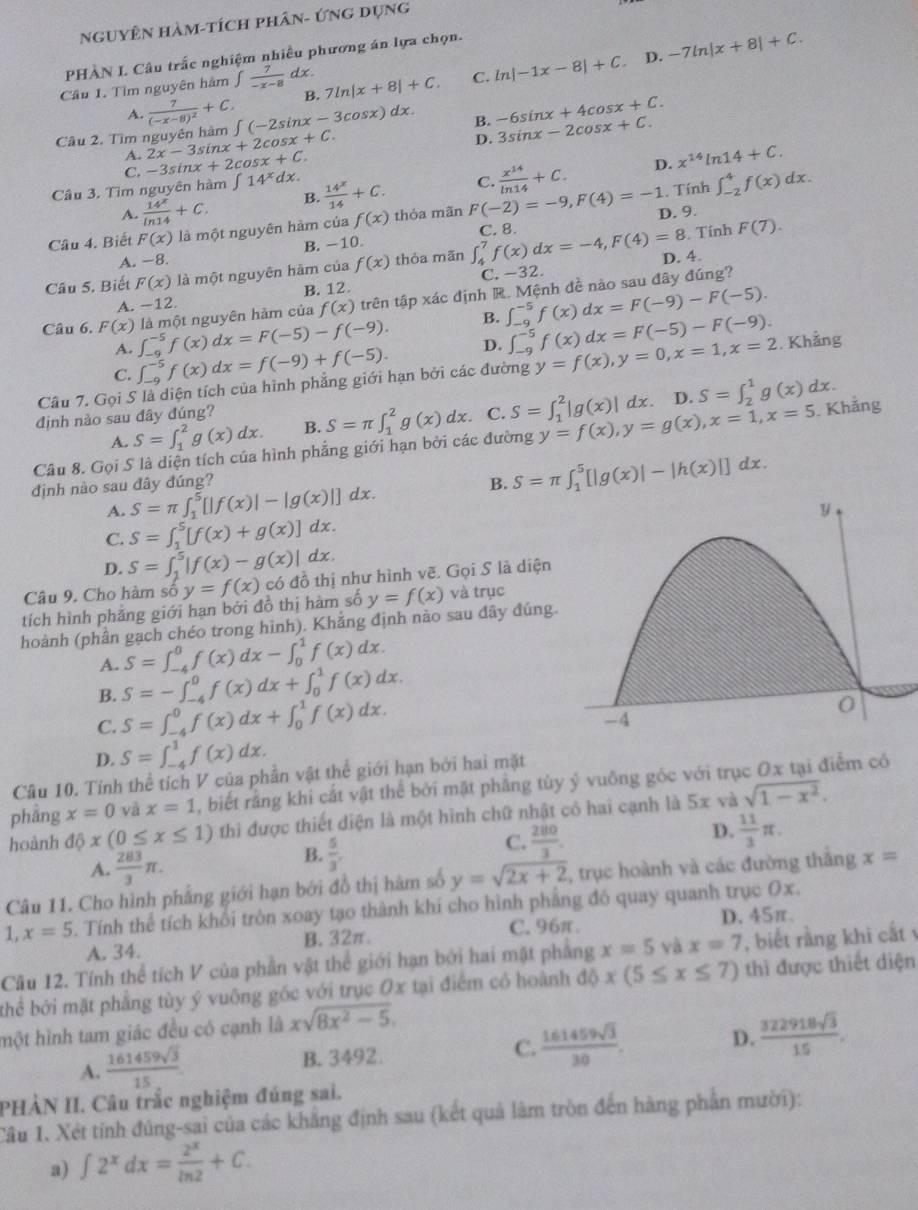 NgUyÊn hàm-tích phân- Ứng dụng
PHÀN I Câu trắc nghiệm nhiều phương án lựa chọn.
D.
B. 7ln |x+8|+C. C. ln |-1x-8|+C. -7ln |x+8|+C.
Cầu 1. Tìm nguyên hàm ∈t  7/-x-8  dx .
A.
Câu 2. Tìm nguyên hàm frac 7(-x-8)^2+C. ∈t (-2sin x-3cos x) dx B. -6sin x+4cos x+C.
2x-3sin x+2cos x+C.
D. 3sin x-2cos x+C.
A. -3sin x+2cos x+C.
Câu 3. Tìm nguyên hàm ∈t 14^xdx.  14^x/14 +C. C.  x^(14)/ln 14 +C. D. x^(14)ln 14+C.. Tính ∈t _(-2)^4f(x)dx.
A  14^x/ln 14 +C. B.
Câu 4. Biết F(x) là một nguyên hàm của f(x) thỏa mãn F(-2)=-9,F(4)=-1 D. 9.
A. −8. B. -10. C. 8.
Tính F(7).
Câu 5. Biết F(x) là một nguyên hàm của f(x) thỏa mãn ∈t _4^(7f(x)dx=-4,F(4)=8 D. 4.
A. -12. B. 12. C. -32.
Câu 6. F(x) ∈t _(-9)^(-5)f(x)dx=F(-5)-f(-9). là một nguyên hàm của f(x) trên tập xác định R. Mệnh đề nào sau đây đúng?
B. ∈t _(-9)^(-5)f(x)dx=F(-9)-F(-5).
A.
C. ∈t _(-9)^(-5)f(x)dx=f(-9)+f(-5). D. ∈t _(-9)^(-5)f(x)dx=F(-5)-F(-9).
Cầu 7. Gọi S là diện tích của hình phẳng giới hạn bởi các đường y=f(x),y=0,x=1,x=2. Khẳng
định nào sau đây đúng? C. S=∈t _1^2|g(x)| dx. D. S=∈t _2^1g(x)dx.
A. S=∈t _1^2g(x)dx. B. S=π ∈t _1^2g(x)dx.
Câu 8. Gọi S là diện tích của hình phẳng giới hạn bởi các đường y=f(x),y=g(x),x=1,x=5. Khẳng
định nào sau đây đúng? B. S=π ∈t _1^5[|g(x)|-|h(x)|]dx.
a  
A. S=π ∈t _1^5[|f(x)|-|g(x)|] x
C. S=∈t _1^5[f(x)+g(x)]dx.
D. S=∈t _1^5|f(x)-g(x)|dx.
Câu 9. Cho hàm số y=f(x) có đồ thị như hình vẽ. Gọi S là diện
tích hình phảng giới hạn bởi đồ thị hàm số y=f(x) và trục
hoành (phần gạch chéo trong hình). Khẳng định nào sau đây đúng.
S=∈t _(-4)^0f(x)dx-∈t _0^1f(x)dx.
A. S=-∈t _(-4)^0f(x)dx+∈t _0^1f(x)dx.
B.
C. S=∈t _(-4)^0f(x)dx+∈t _0^1f(x)dx.
D. S=∈t _(-4)^1f(x)dx.
Câu 10. Tính thể tích V của phần vật thể giới hạn bởi hai mặt
phầng x=0 và x=1 , biết rằng khi cắt vật thể bởi mặt phẳng tùy ý vuông góc với trục Ox tại điểm có
hoành d thì được thiết diện là một hình chữ nhật có hai cạnh là 5x và sqrt(1-x^2)).
D.  11/3 π .
A.  283/3 π .
B.  5/3 .
C.  280/3 .
Câu 11. Cho hình phẳng giới hạn bởi đồ thị hàm số y=sqrt(2x+2) , trục hoành và các đường thắng x=
1,x=5. Tính thể tích khối tròn xoay tạo thành khí cho hình phẳng đó quay quanh trục Ox.
A. 34. B. 32π C. 96π. D.45π.
Câu 12. Tính thể tích V của phần vật thể giới hạn bởi hai mặt phẳng x=5 và x=7 , biết rằng khi cắt 
thể bởi mặt phẳng tùy ý vuông góc với trục Ox tại điểm có hoành đ 10 x(5≤ x≤ 7) thì được thiết diện
một hình tam giác đều có cạnh là xsqrt(8x^2-5).
A.  161459sqrt(3)/15  B. 3492. C.  161459sqrt(3)/30 . D.  322918sqrt(3)/15 .
PHÀN II. Câu trắc nghiệm đúng sai.
Câu 1. Xét tính đúng-sai của các khẳng định sau (kết quả làm tròn đến hàng phần mười):
a) ∈t 2^xdx= 2^x/ln 2 +C.