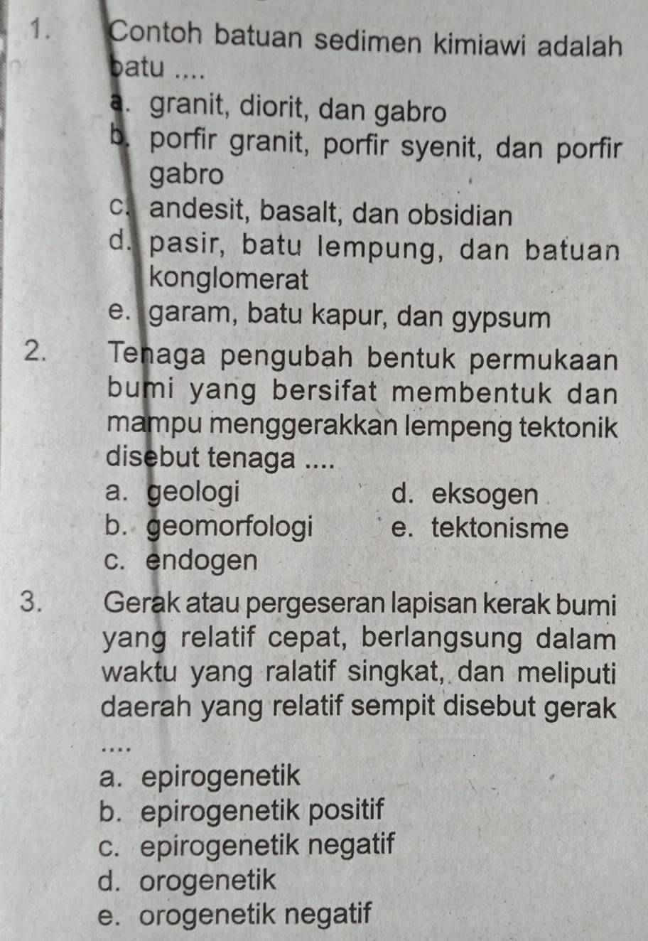 Contoh batuan sedimen kimiawi adalah
batu ....
a. granit, diorit, dan gabro
b. porfir granit, porfir syenit, dan porfir
gabro
c. andesit, basalt, dan obsidian
d. pasir, batu lempung, dan batuan
konglomerat
e. garam, batu kapur, dan gypsum
2. Tenaga pengubah bentuk permukaan
bumi yang bersifat membentuk dan
mampu menggerakkan lempeng tektonik
disebut tenaga ....
a. geologi d. eksogen
b. geomorfologi e. tektonisme
c. endogen
3. a ` Gerak atau pergeseran lapisan kerak bumi
yang relatif cepat, berlangsung dalam
waktu yang ralatif singkat, dan meliputi
daerah yang relatif sempit disebut gerak
…
a. epirogenetik
b. epirogenetik positif
c. epirogenetik negatif
d.orogenetik
e. orogenetik negatif