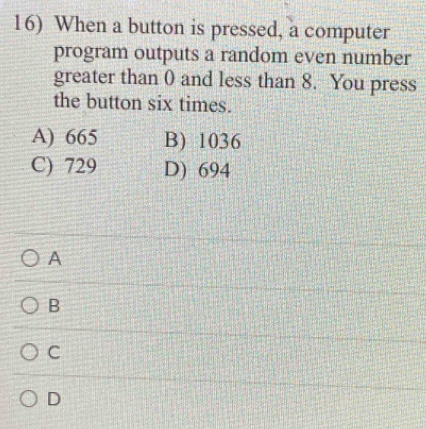 When a button is pressed, a computer
program outputs a random even number
greater than 0 and less than 8. You press
the button six times.
A) 665 B) 1036
C) 729 D) 694
A
B
C
D