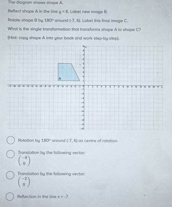 The diagram shows shape A
Reflect shape A in the line y=6. Label new image B.
Rotate shape B by 180° around (-7,6). Label this final image C
What is the single transformation that transforms shape A to shape C?
(Hint: copy shape A into your book and work step-by-step).
Rotation by 180° around (-7,6) as centre of rotation.
Translation by the following vector:
beginpmatrix -8 0endpmatrix
Translation by the following vector:
beginpmatrix -2 0endpmatrix
Reflection in the line x=-7.