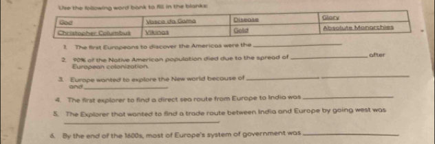 Use the following word bank to fill in the blanks: 
1. The first Europeans to discover the Americas were the 
_ 
2. 90% of the Native American population died due to the spread of _after 
European colonization. 
3. Europe wanted to explore the New world because of_ 
_ 
and_ 
4. The first explorer to find a direct sea route from Europe to India was 
_ 
5. The Explorer that wanted to find a trade route between India and Europe by going west was 
_ 
6. By the end of the 1600s, most of Europe's system of government was_