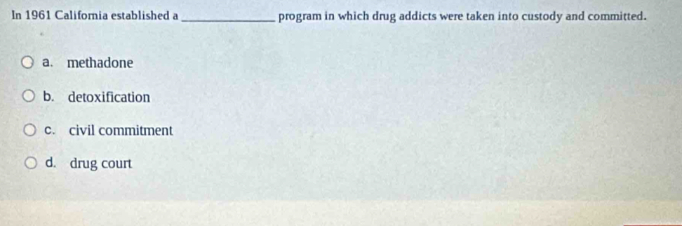 In 1961 California established a _program in which drug addicts were taken into custody and committed.
a. methadone
b. detoxification
c. civil commitment
d. drug court