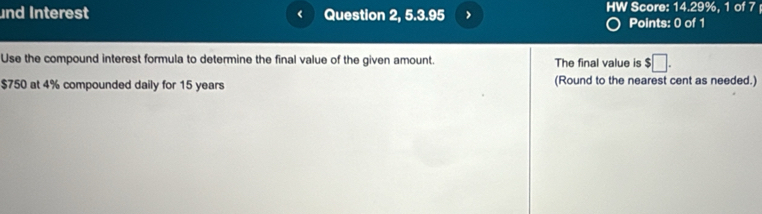 nd Interest < Question 2, 5.3.95 > HW Score: 14.29%, 1 of 7 
Points: 0 of 1 
Use the compound interest formula to determine the final value of the given amount. The final value is $□.
$750 at 4% compounded daily for 15 years (Round to the nearest cent as needed.)