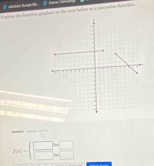 Advisory Google Me.. Home | Schoology 
Express the function graphed on the axes below as a piecewise function. 
Answer Attempt 1 out of 2
f(x)=beginarrayl □  □ endarray. for □
for □