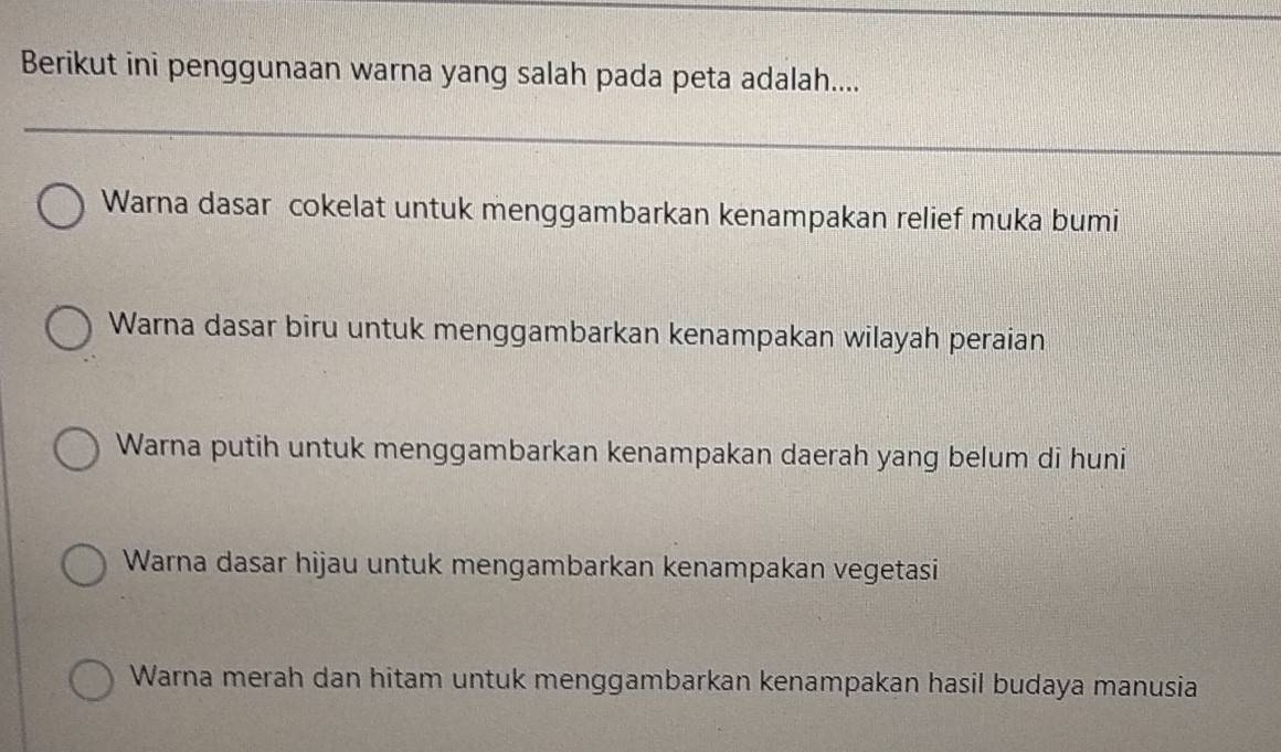 Berikut ini penggunaan warna yang salah pada peta adalah....
Warna dasar cokelat untuk menggambarkan kenampakan relief muka bumi
Warna dasar biru untuk menggambarkan kenampakan wilayah peraian
Warna putih untuk menggambarkan kenampakan daerah yang belum di huni
Warna dasar hijau untuk mengambarkan kenampakan vegetasi
Warna merah dan hitam untuk menggambarkan kenampakan hasil budaya manusia