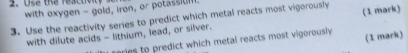 Use the reactio 
with oxygen - gold, iron, or potassiUf 
3. Use the reactivity series to predict which metal reacts most vigorously (1 mark) 
with dilute acids - lithium, lead, or silver. 
aries to predict which metal reacts most vigorously (1 mark)