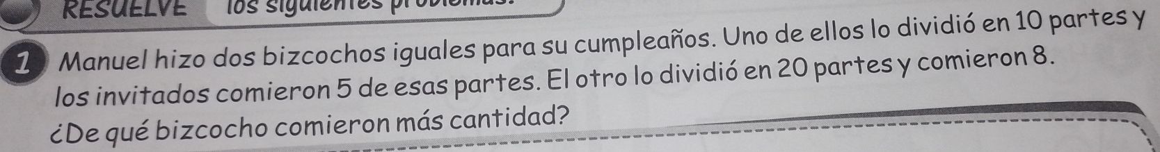 RESUELVE los sigulentes 
10 Manuel hizo dos bizcochos iguales para su cumpleaños. Uno de ellos lo dividió en 10 partes y 
los invitados comieron 5 de esas partes. El otro lo dividió en 20 partes y comieron 8. 
¿De qué bizcocho comieron más cantidad?