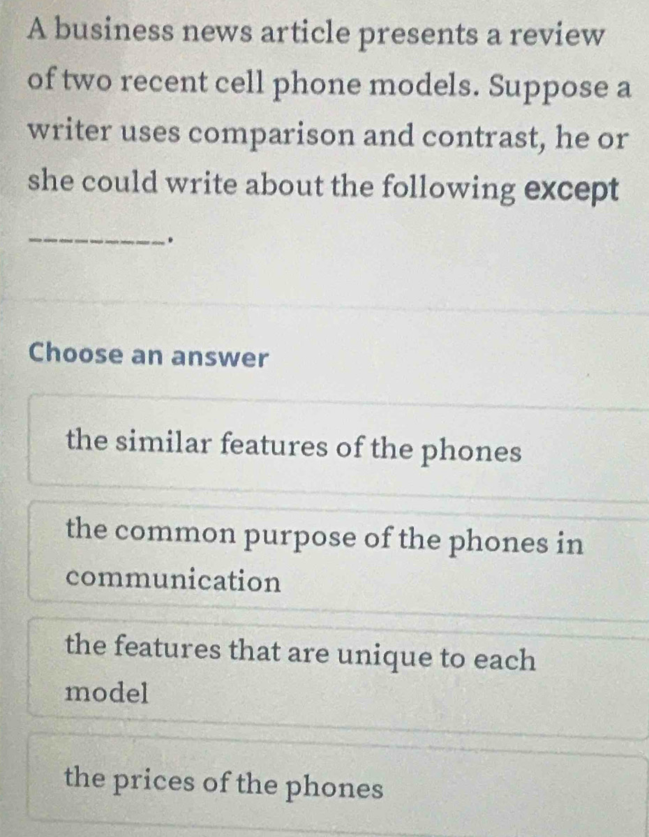 A business news article presents a review
of two recent cell phone models. Suppose a
writer uses comparison and contrast, he or
she could write about the following except
_.
Choose an answer
the similar features of the phones
the common purpose of the phones in
communication
the features that are unique to each
model
the prices of the phones