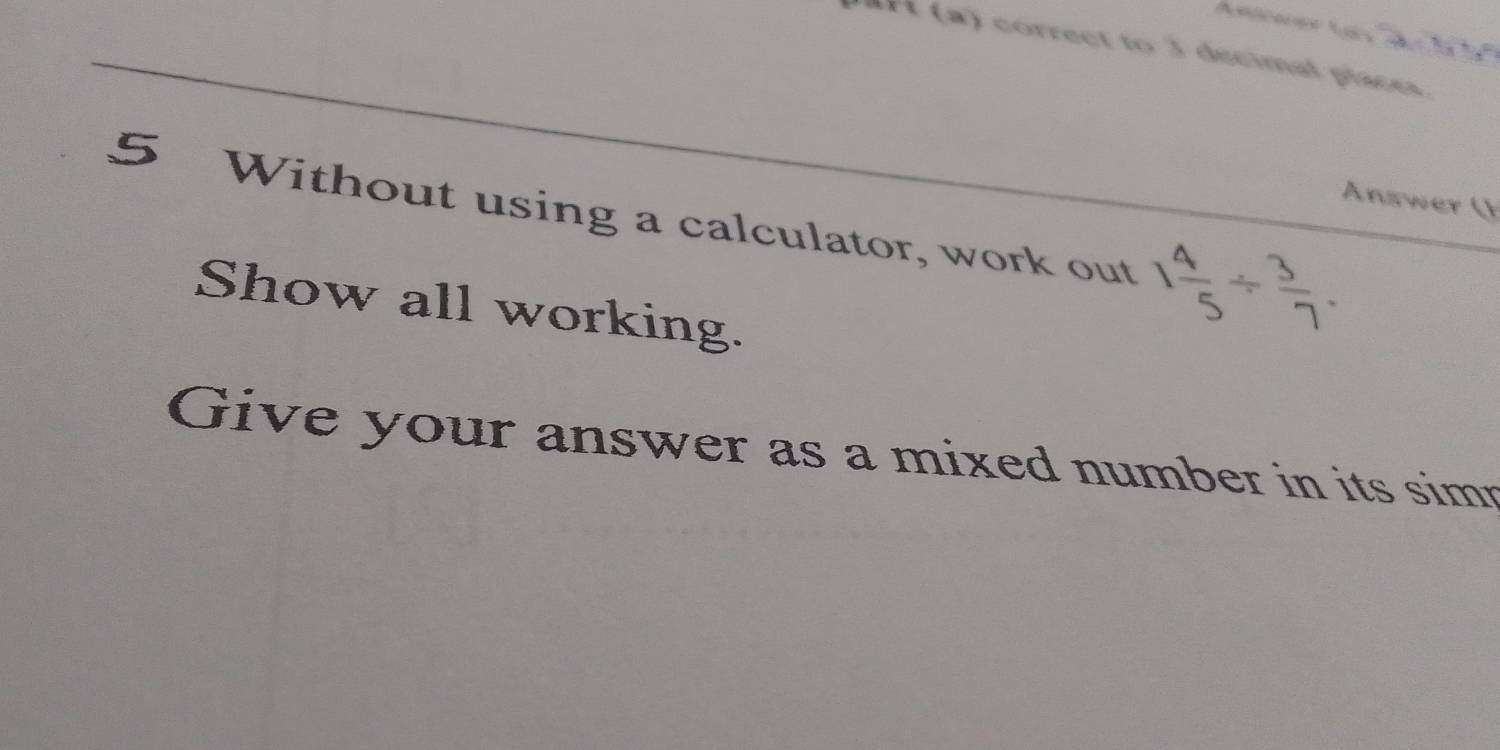 correct to 3 decimal places 
Ansner ( 
5 Without using a calculator, work out 1 4/5 /  3/7 . 
Show all working. 
Give your answer as a mixed number in its simn