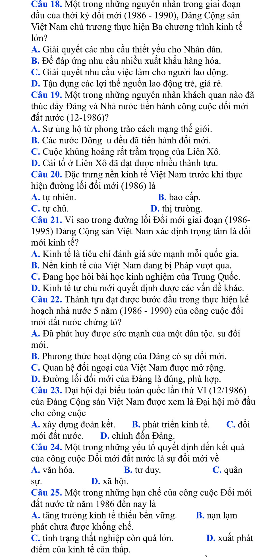 Một trong những nguyên nhân trong giai đoạn
đầu của thời kỳ đồi mới (1986 - 1990), Đảng Cộng sản
Việt Nam chủ trương thực hiện Ba chương trình kinh tế
lớn?
A. Giải quyết các nhu cầu thiết yếu cho Nhân dân.
B. Để đáp ứng nhu cầu nhiều xuất khẩu hàng hóa.
C. Giải quyết nhu cầu việc làm cho người lao động.
D. Tận dụng các lợi thế nguồn lao động trẻ, giá rẻ.
Câu 19. Một trong những nguyên nhân khách quan nào đã
thúc đầy Đảng và Nhà nước tiến hành công cuộc đổi mới
đất nước (12-1986)?
A. Sự ủng hộ từ phong trào cách mạng thế giới.
B. Các nước Đông u đều đã tiến hành đổi mới.
C. Cuộc khủng hoảng rất trầm trọng của Liên Xô.
D. Cải tổ ở Liên Xô đã đạt được nhiều thành tựu.
Câu 20. Đặc trưng nền kinh tế Việt Nam trước khi thực
hiện đường lối đối mới (1986) là
A. tự nhiên. B. bao cấp.
C. tự chủ. D. thị trường.
Câu 21. Vì sao trong đường lối Đổi mới giai đoạn (1986-
1995) Đảng Cộng sản Việt Nam xác định trọng tâm là đổi
mới kinh tế?
A. Kinh tế là tiêu chí đánh giá sức mạnh mỗi quốc gia.
B. Nền kinh tế của Việt Nam đang bị Pháp vượt qua.
C. Đang học hỏi bài học kinh nghiệm của Trung Quốc.
D. Kinh tế tự chủ mới quyết định được các vấn đề khác.
Câu 22. Thành tựu đạt được bước đầu trong thực hiện kế
hoạch nhà nước 5 năm (1986 - 1990) của công cuộc đổi
mới đất nước chứng tỏ?
A. Đã phát huy được sức mạnh của một dân tộc. su đổi
mới.
B. Phương thức hoạt động của Đảng có sự đổi mới.
C. Quan hệ đối ngoại của Việt Nam được mở rộng.
D. Đường lối đổi mới của Đảng là đúng, phù hợp.
Câu 23. Đại hội đại biểu toàn quốc lần thứ VI (12/1986)
của Đảng Cộng sản Việt Nam được xem là Đại hội mở đầu
cho công cuộc
A. xây dựng đoàn kết. B. phát triển kinh tế. C. đổi
mới đất nước. D. chỉnh đốn Đảng.
Câu 24. Một trong những yếu tố quyết định đến kết quả
của công cuộc Đổi mới đất nước là sự đổi mới về
A. văn hóa. B. tư duy. C. quân
sự. D. xã hội.
Câu 25. Một trong những hạn chế của công cuộc Đổi mới
đất nước từ năm 1986 đến nay là
A. tăng trưởng kinh tế thiếu bền vững. B. nạn lạm
phát chưa được khống chế.
C. tình trạng thất nghiệp còn quá lớn. D. xuất phát
điểm của kinh tế căn thấp.