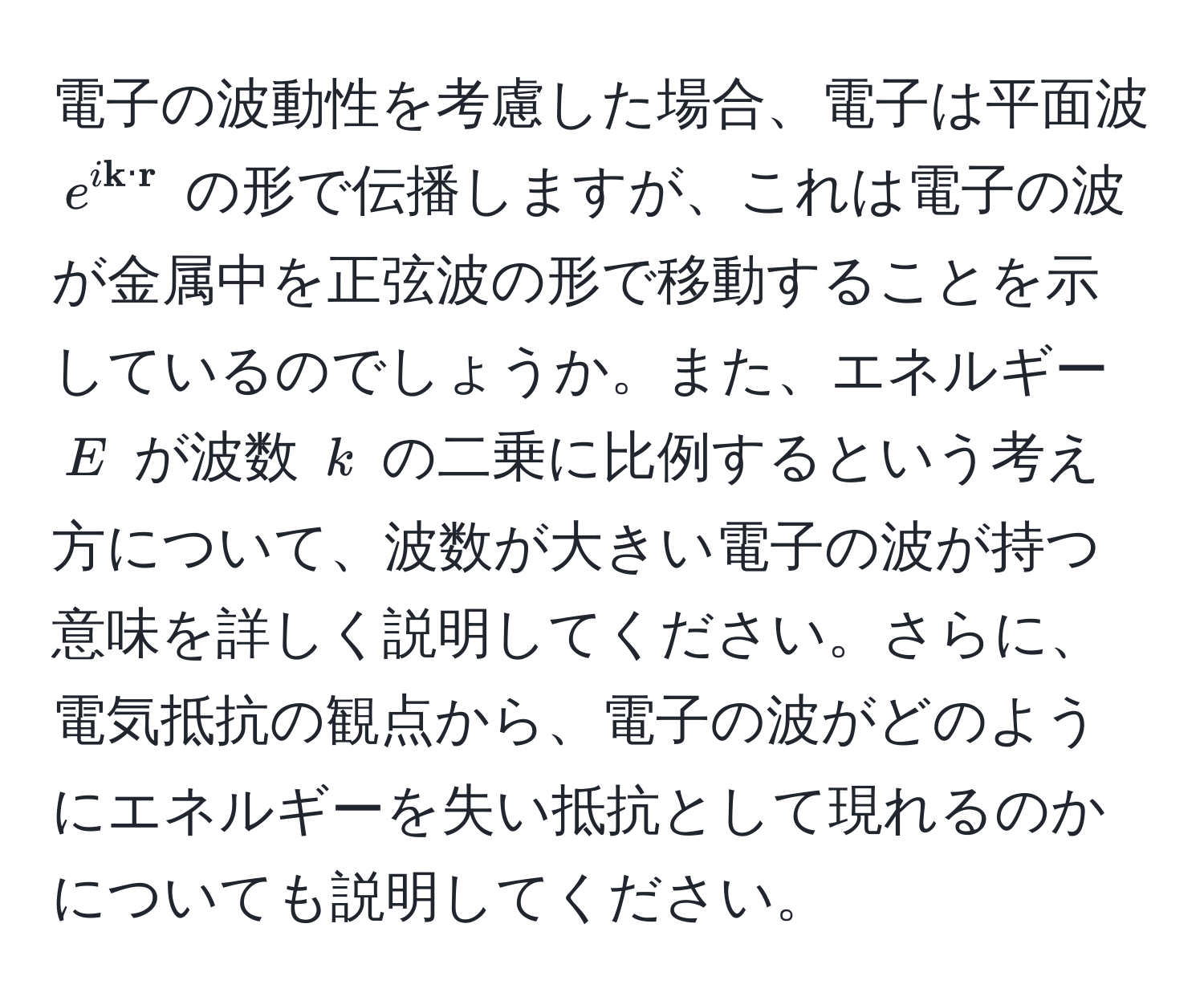 電子の波動性を考慮した場合、電子は平面波 $e^(i  k) ·  r$ の形で伝播しますが、これは電子の波が金属中を正弦波の形で移動することを示しているのでしょうか。また、エネルギー $E$ が波数 $k$ の二乗に比例するという考え方について、波数が大きい電子の波が持つ意味を詳しく説明してください。さらに、電気抵抗の観点から、電子の波がどのようにエネルギーを失い抵抗として現れるのかについても説明してください。