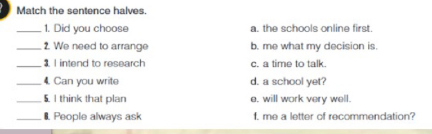 Match the sentence halves.
_1. Did you choose a. the schools online first.
_2. We need to arrange b. me what my decision is.
_3. I intend to research c. a time to talk.
_4. Can you write d. a school yet?
_5. I think that plan e. will work very well.
_₹. People always ask f. me a letter of recommendation?