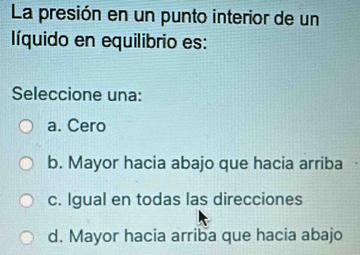 La presión en un punto interior de un
líquido en equilibrio es:
Seleccione una:
a. Cero
b. Mayor hacia abajo que hacia arriba
c. Igual en todas las direcciones
d. Mayor hacia arriba que hacia abajo