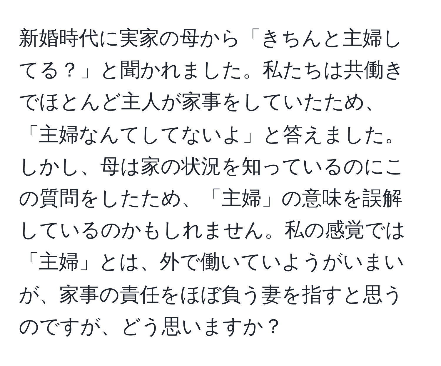 新婚時代に実家の母から「きちんと主婦してる？」と聞かれました。私たちは共働きでほとんど主人が家事をしていたため、「主婦なんてしてないよ」と答えました。しかし、母は家の状況を知っているのにこの質問をしたため、「主婦」の意味を誤解しているのかもしれません。私の感覚では「主婦」とは、外で働いていようがいまいが、家事の責任をほぼ負う妻を指すと思うのですが、どう思いますか？