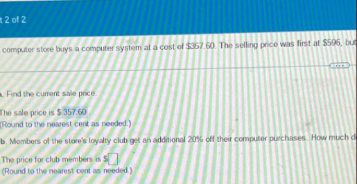 of 2 
computer store buys a computer system at a cost of $357.60. The selling price was first at $596, but 
Find the current sale price. 
The sale price is $ 357.60. 
(Round to the nearest cent as needed.) 
b. Members of the store's loyalty club get an additional 20% off their computer purchases. How much d 
The price for club members is S 
(Round to the nearest cent as needed.)