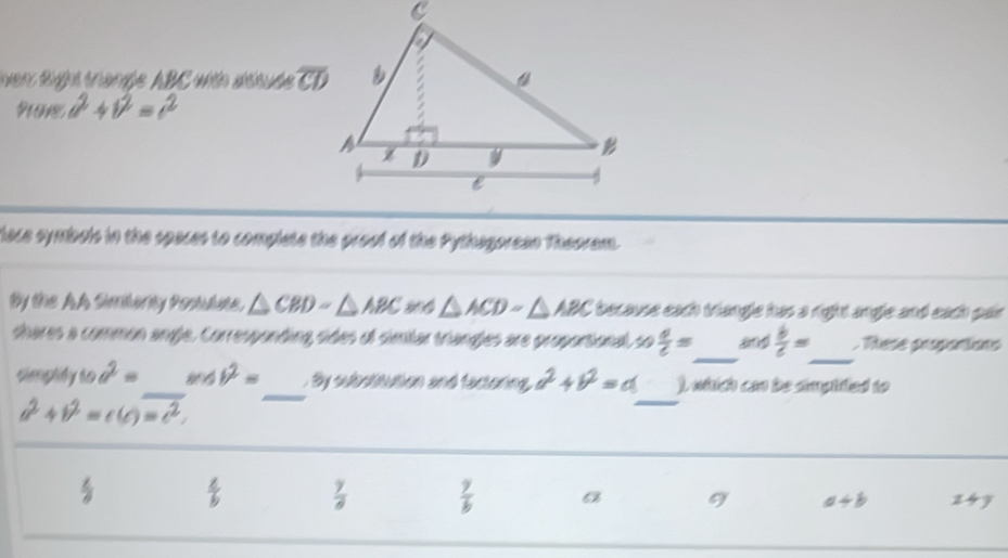 enr Righ tranße ABC with sttube overline CD
a^2+b^2=c^2
face symbols in the spaces to complete the proof of the Pythagorean Theoram.
By the AA Simbanty Posulse. △ CBD-△ ABC △ ACDsim △ ABC i because each triangle has a right angle and each pair.
shares a common angle. Corresponding sides of similar triangles are proportional so  4/c = _ a  b/c = _ Rese propontions
_
_
simptify to a^2= _ m∠ b^2=. By subotitution and factoring, a^2+b^2=a ). whtich can be smpifted to
a^2+b^2=c(c)=c^2.
 4/b   7/8   9/b  a a+b 24