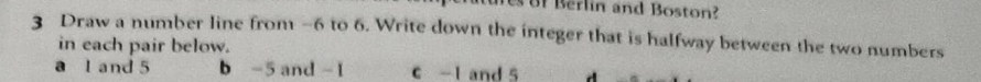 Be lin and Boston? 
3 Draw a number line from -6 to 6. Write down the integer that is halfway between the two numbers 
in each pair below. 
a l and 5 b -5 and - 1 C -1 and 5