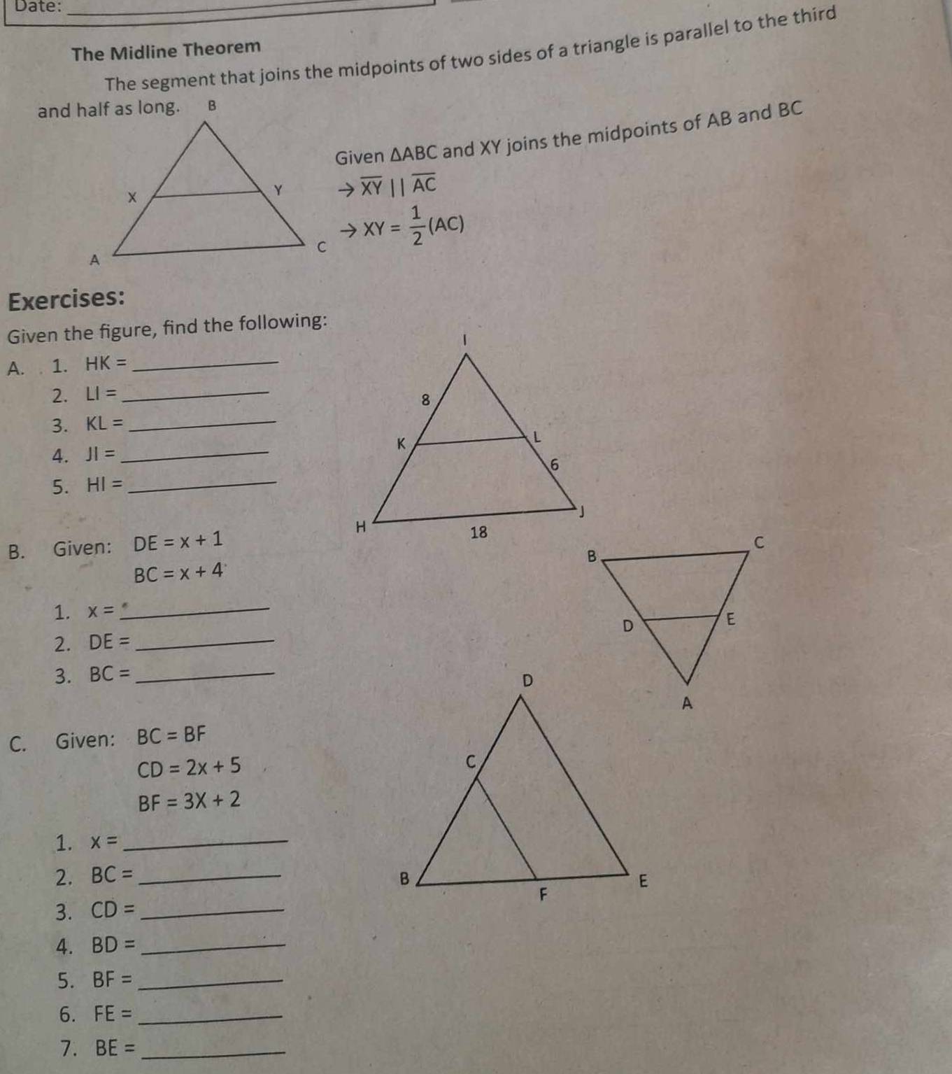 Date:_ 
The segment that joins the midpoints of two sides of a triangle is parallel to the third 
The Midline Theorem 
Given △ ABC and XY joins the midpoints of AB and BC
overline XYparallel overline AC
XY= 1/2 (AC)
Exercises: 
Given the figure, find the following: 
A. 1. HK= _ 
2. LI= _ 
3. KL= _ 
4. JI= _ 
5. HI= _ 
B. Given: DE=x+1
BC=x+4
1. x= _ 
2. DE= _ 
3. BC= _ 
C. Given: BC=BF
CD=2x+5
BF=3X+2
1. x= _ 
2. BC= _ 
3. CD= _ 
A. BD= _ 
5. BF= _ 
6. FE= _ 
7. BE= _