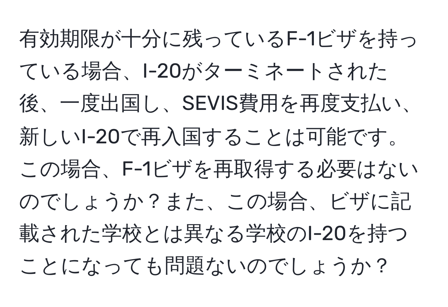 有効期限が十分に残っているF-1ビザを持っている場合、I-20がターミネートされた後、一度出国し、SEVIS費用を再度支払い、新しいI-20で再入国することは可能です。この場合、F-1ビザを再取得する必要はないのでしょうか？また、この場合、ビザに記載された学校とは異なる学校のI-20を持つことになっても問題ないのでしょうか？