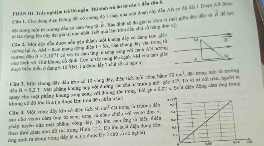 PHẢN III. Trắc nghiệm trã lời ngắn. Thí sinh trã lời từ câu 1 đến câu 6.
Câu 1. Cho dòng điện không đổi có cường độ I chạy qua một đoạn dây dẫn AB có độ dài /. Đoạn AB được
đặt trong một từ trường đều có cảm ứng từ vector B. Xác định số đo góc α (đơn vị rad) giữa dây dẫn và vector B dề lực
từ tác dụng lên dây đạt giá trị nhỏ nhất. (kết quả làm tròn đến chữ số hàng đơn vị)
Câu 2. Một dây dẫn được uốn gập thành một khung dây có dạng tam giác
vuông tại A, AM=8cm mang dòng điện I=5A , Đặt khung dây vào trong từ
trường đều B=3.10^(-3)T có véc tơ cảm ứng từ song song với cạnh AN hướng
như hình vẽ. Giữ khung cổ định. Lực từ tác dụng lên cạnh AM của tam giác
được biểu diễn ở dạngA. 10^(-3)(N). ( a được lấy 2 chữ số có nghĩa)
Câu 3. Một khung dây dẫn tròn có 10 vòng dây, diện tích mỗi vòng bằng 50cm^2 , đặt trong một từ trường
đều B=0,2T T. Mặt phẳng khung hợp với đường sức của từ trường một góc 45°. Từ ví trí nói trên, người ta
quay cho mặt phẳng khung song song với đường sức trong thời gian 0,02 s. Suất điện động cảm ứng trong
khung có độ lớn là a ( a được làm tròn đên phần trăm) 
Câu 4. Một vòng dây kín có diện tích 50dm^2 đặt trong từ trường đều
sao cho vectơ cảm ứng từ song song và cùng chiều với vectơ đơn vị
pháp tuyến của mặt phẳng vòng dây. Độ lớn cảm ứng từ biến thiên
theo thời gian như đồ thị trong Hình 12.2. Độ lớn suất điện động cảm
ứng sinh ra trong vòng dây là a; ( a được lấy 2 chữ số có nghĩa) 
0,05