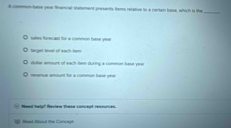 A common-base year financial statement presents items relative to a certain base, which is the_
sales forecast for a common base year
target level of each item
dollar amount of each item during a common base year
revenue amount for a common base year
Need help? Review these concept resources.
Read About the Concept