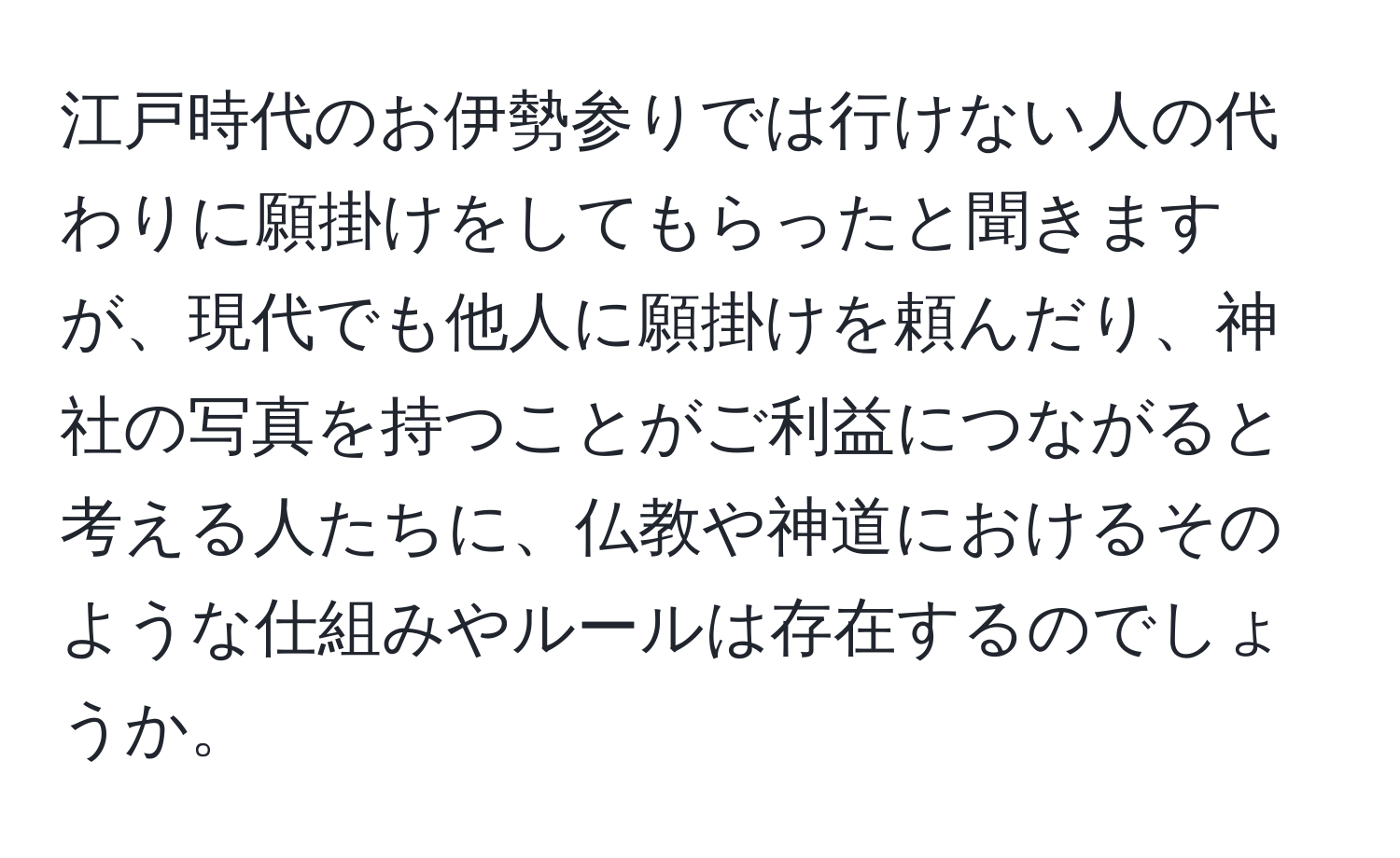 江戸時代のお伊勢参りでは行けない人の代わりに願掛けをしてもらったと聞きますが、現代でも他人に願掛けを頼んだり、神社の写真を持つことがご利益につながると考える人たちに、仏教や神道におけるそのような仕組みやルールは存在するのでしょうか。