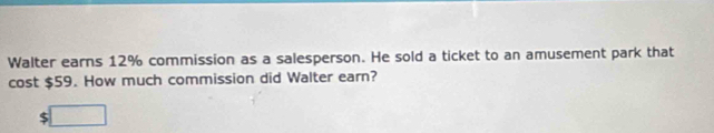 Walter earns 12% commission as a salesperson. He sold a ticket to an amusement park that 
cost $59. How much commission did Walter earn? 
□ 