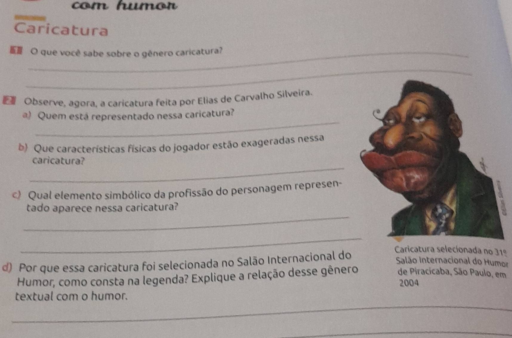 com humor 
Caricatura 
O que você sabe sobre o gênero caricatura? 
_ 
Observe, agora, a caricatura feita por Elias de Carvalho Silveira. 
_ 
a) Quem está representado nessa caricatura? 
b) Que características físicas do jogador estão exageradas nessa 
_ 
caricatura? 
) Qual elemento simbólico da profissão do personagem represen- 
_ 
tado aparece nessa caricatura? 
_ 
d) Por que essa caricatura foi selecionada no Salão Internacional do 
Caricatura selecionada no 31º 
Salão Internacional do Humor 
Humor, como consta na legenda? Explique a relação desse gênero 
de Piracícaba, São Paulo, em 
2004 
_ 
textual com o humor. 
_