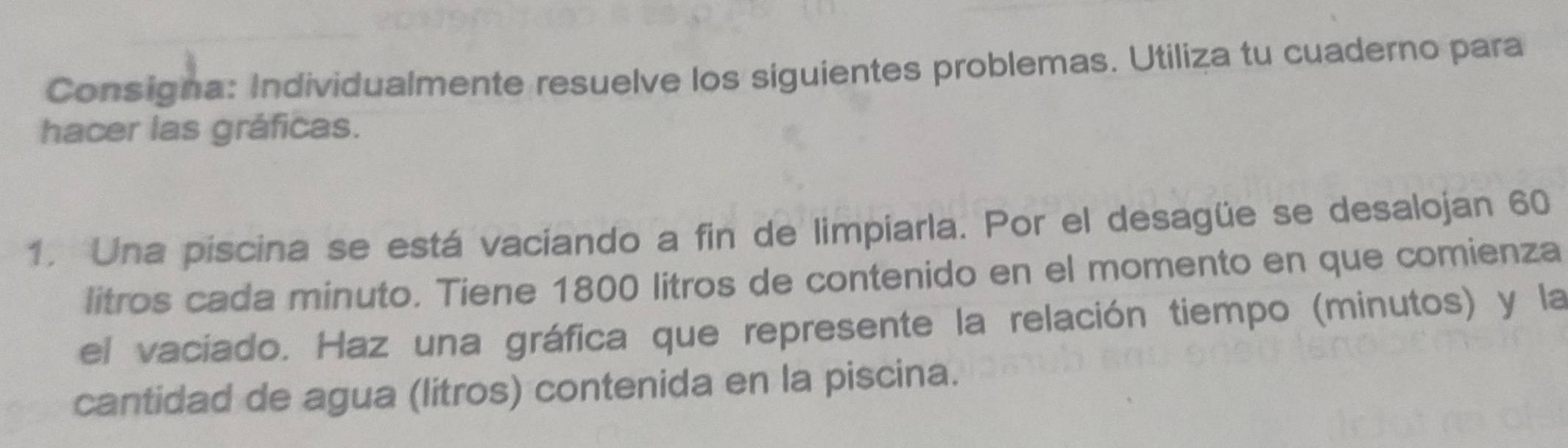 Consigna: Individualmente resuelve los siguientes problemas. Utiliza tu cuaderno para 
hacer las gráficas. 
1. Una piscina se está vaciando a fin de limpiarla. Por el desagüe se desalojan 60
litros cada minuto. Tiene 1800 litros de contenido en el momento en que comienza 
el vaciado. Haz una gráfica que represente la relación tiempo (minutos) y la 
cantidad de agua (litros) contenida en la piscina.