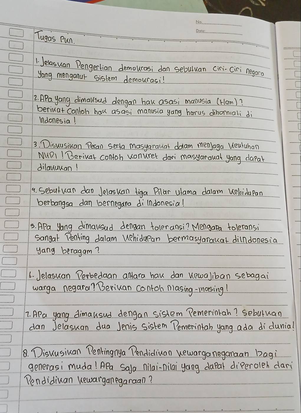 Tugas Pun. 
1 Jelasuan Pengertian demourasi dan sebutuan ciri-ciri negaro 
yang menganur sistem demourasi! 
2. APa yang dimausud dengan hak asasi manusia (Ham)? 
beriuat conloh hav asasi manusia yang harus dihornati di 
Indonesia! 
3. Disuusiuan Peran serta masyarauat daam menJaga Ueutuhan 
MURI! Beriuat contoh vonurer dari masyarauat yang dapal 
dilanuuan! 
9. Sebutuan dao Jelasuan tiga Pilar ulama dalam Kehidupan 
berbangsa dan bernegana dilndonesia! 
3. APa yang dimausad dengan toleransi? Mengapa toleransi 
sangat Penfing dalam Wphidapan bermasyarauaf dilndonesia 
yang beragam? 
6. Jelasuan Perbedaan aMara hav dan uewaliban sebagai 
warga negara? Beriuan contoh plasing-masing! 
7. APa yang dimausud dengan sistem Pemerintah? Sebutuan 
dan Jelasuan dua Jenis sistem Pemerintah yang ada di dunia! 
8. Disuusiuan Penkingnya Pendidiuan uewarga neganaan bagi 
generasi muda! APa Sala nilai-nilai yang dapar diperoleh dari 
Pendidiuan kewarganegaraan?