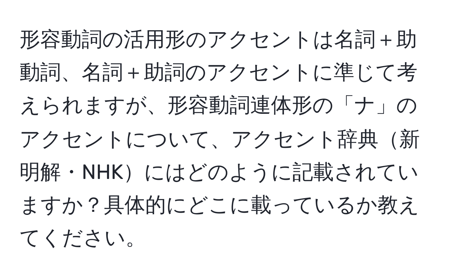 形容動詞の活用形のアクセントは名詞＋助動詞、名詞＋助詞のアクセントに準じて考えられますが、形容動詞連体形の「ナ」のアクセントについて、アクセント辞典新明解・NHKにはどのように記載されていますか？具体的にどこに載っているか教えてください。