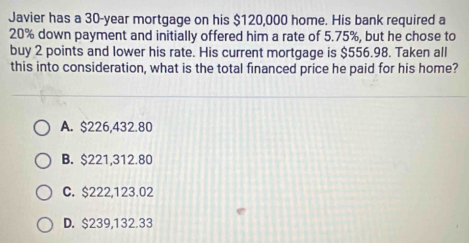 Javier has a 30-year mortgage on his $120,000 home. His bank required a
20% down payment and initially offered him a rate of 5.75%, but he chose to
buy 2 points and lower his rate. His current mortgage is $556.98. Taken all
this into consideration, what is the total financed price he paid for his home?
A. $226,432.80
B. $221,312.80
C. $222,123.02
D. $239,132.33