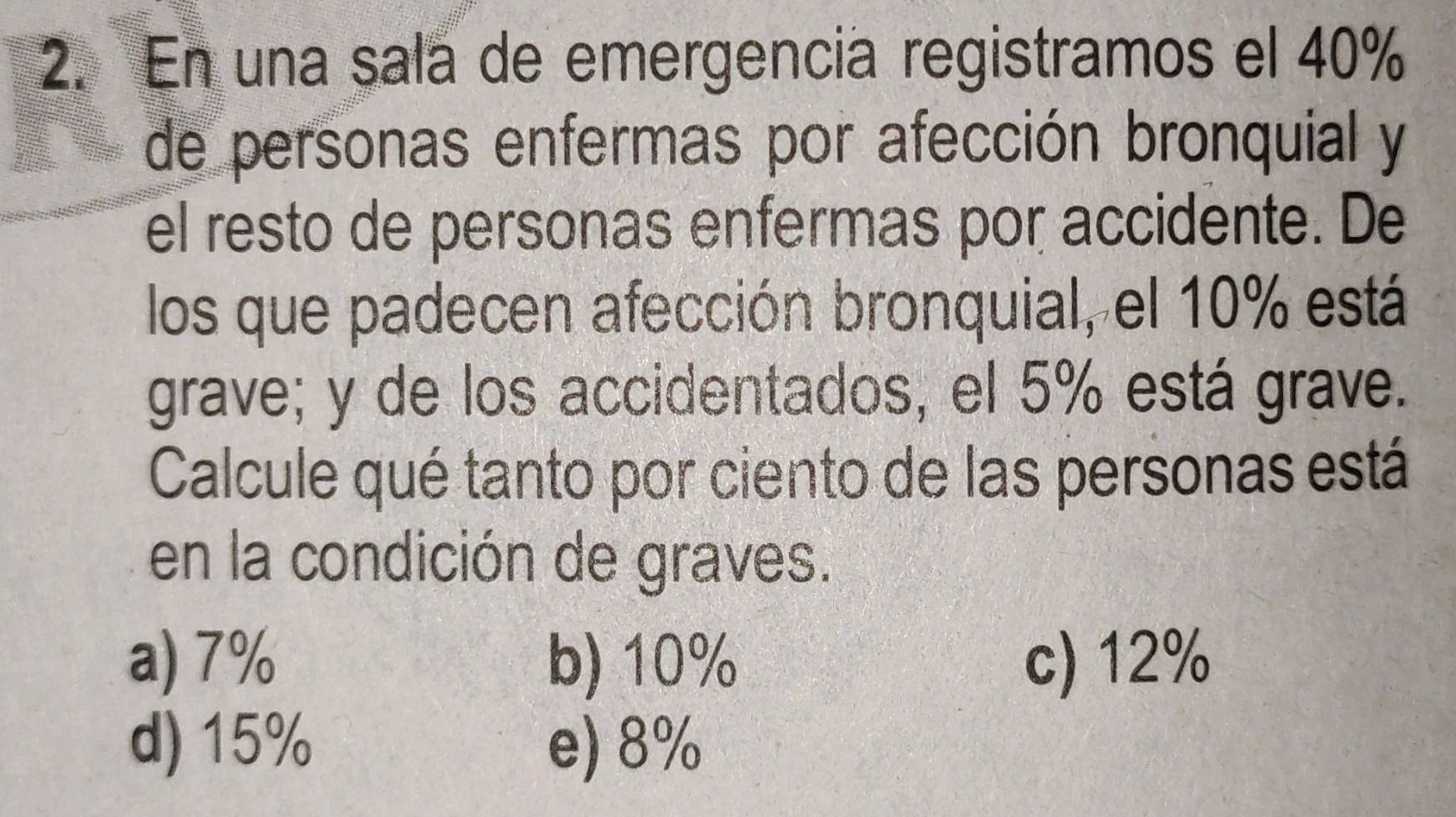 En una sala de emergencia registramos el 40%
de personas enfermas por afección bronquial y
el resto de personas enfermas por accidente. De
los que padecen afección bronquial, el 10% está
grave; y de los accidentados, el 5% está grave.
Calcule qué tanto por ciento de las personas está
en la condición de graves.
a) 7% b) 10% c) 12%
d) 15% e) 8%