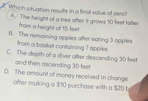 Which situation results in a final value of zero?
A. The height of a tree after it grows 10 feet taller
from a height of 15 feet
B. The remaining apples after eating 3 apples
from a basket containing 7 apples
C. The depth of a diver after descending 30 feet
and then ascending 30 feet
D. The amount of money received in change
after making a $10 purchase with a $20 b