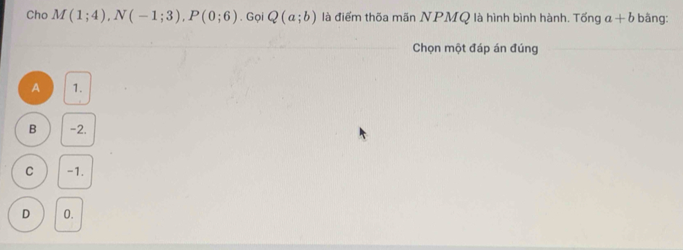 Cho M(1;4), N(-1;3), P(0;6). Gọi Q(a;b) là điểm thốa mãn NPMQ là hình bình hành. Tống a+b bäng:
Chọn một đáp án đúng
A 1.
B -2.
C -1.
D 0.