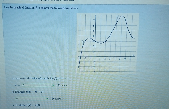 Use the graph of function f to answer the following questions 
a. Determine the valie of z such that f(x)=-1
z= -3 Preview 
b. Evaluate f(2)-f(-2)
Preview 
c. Evaluate f(7)-f(2)