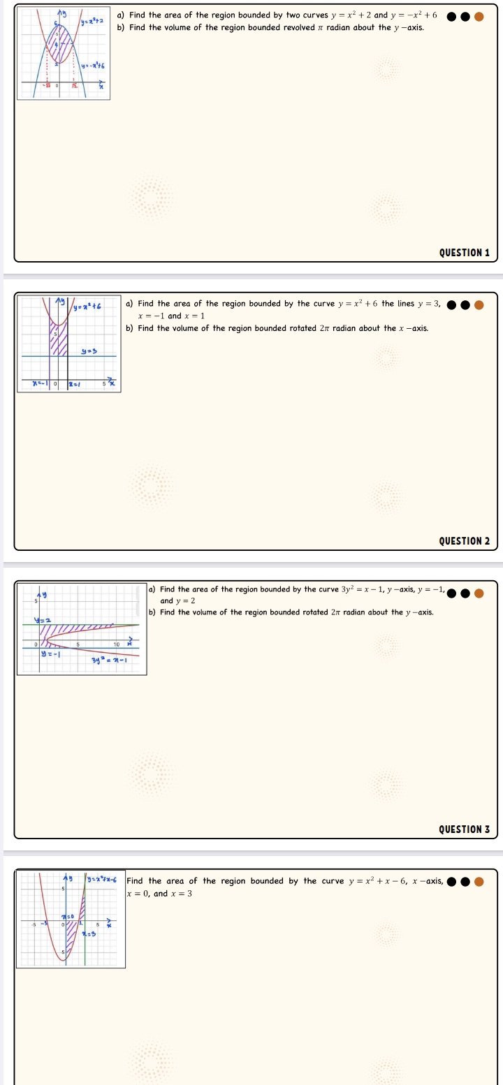 Find the area of the region bounded by two curves y=x^2+2 and y=-x^2 + 6
b) Find the volume of the region bounded revolved π radian about the y-axis.
QUESTION 1
a) Find the area of the region bounded by the curve y=x^2+6 the lines y=3,
x=-1 and x=1
b) Find the volume of the region bounded rotated 2π radian about the x -axis.
QUESTION 2
a) Find the area of the region bounded by the curve 3y^2=x-1,y-axis,y=-1
,19
andy=2
4 = 2
y=-1
3y^2=x-1
QUESTION 3
Find the area of the region bounded by the curve y=x^2+x-6,
x=0 and x=3