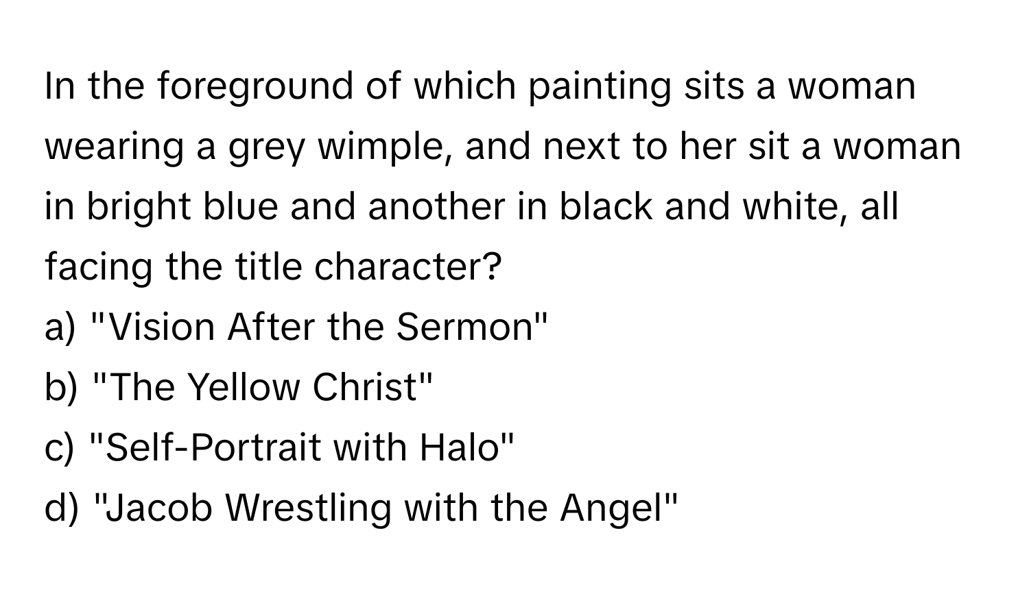 In the foreground of which painting sits a woman wearing a grey wimple, and next to her sit a woman in bright blue and another in black and white, all facing the title character? 

a) "Vision After the Sermon" 
b) "The Yellow Christ" 
c) "Self-Portrait with Halo" 
d) "Jacob Wrestling with the Angel"