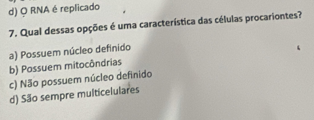 d) Q RNA é replicado
7. Qual dessas opções é uma característica das células procariontes?
a) Possuem núcleo definido
b) Possuem mitocôndrias
c) Não possuem núcleo definido
d) São sempre multicelulares