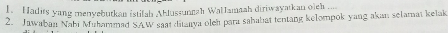 Hadits yang menyebutkan istilah Ahlussunnah WalJamaah diriwayatkan oleh .... 
2. Jawaban Nabi Muhammad SAW saat ditanya oleh para sahabat tentang kelompok yang akan selamat kelak