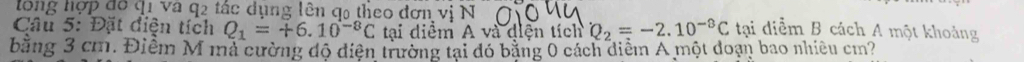 lông hợp đô q1 và q2 tác dụng lên q0 theo đơn vị N 
Câu 5: Đặt điện tích Q_1=+6.10^(-8)C tại diểm A và diện tích Q_2=-2.10^(-8)C tại diểm B cách A một khoảng 
bằng 3 cm. Điểm M mả cường độ diện trường tại đó bằng 0 cách diểm A một doạn bao nhiều cm?